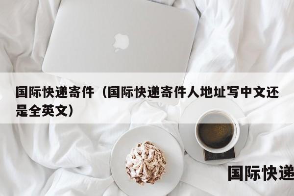 国际快递寄件（国际快递寄件人地址写中文还是全英文）