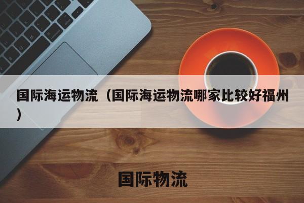 国际海运物流（国际海运物流哪家比较好福州）