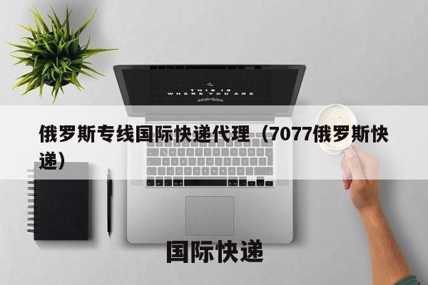 俄罗斯专线国际快递代理（7077俄罗斯快递）