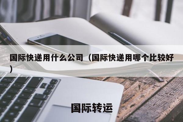 国际快递用什么公司（国际快递用哪个比较好）