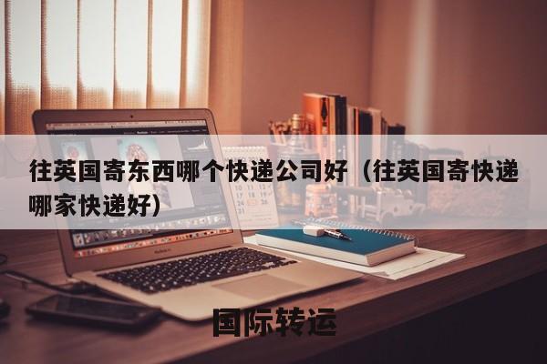 往英国寄东西哪个快递公司好（往英国寄快递哪家快递好）