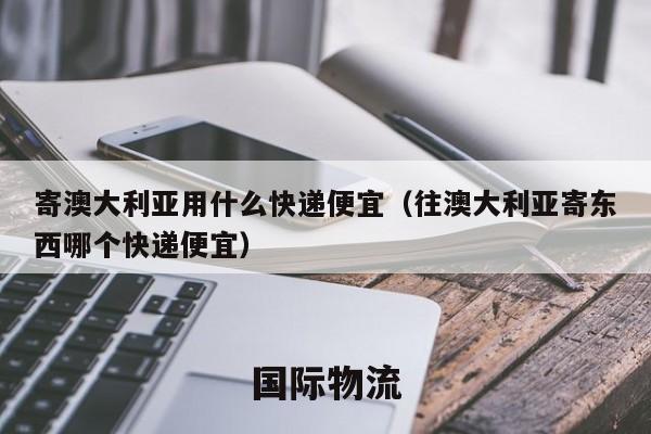 寄澳大利亚用什么快递便宜（往澳大利亚寄东西哪个快递便宜）