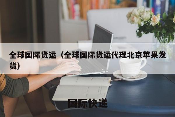 全球国际货运（全球国际货运代理北京苹果发货）