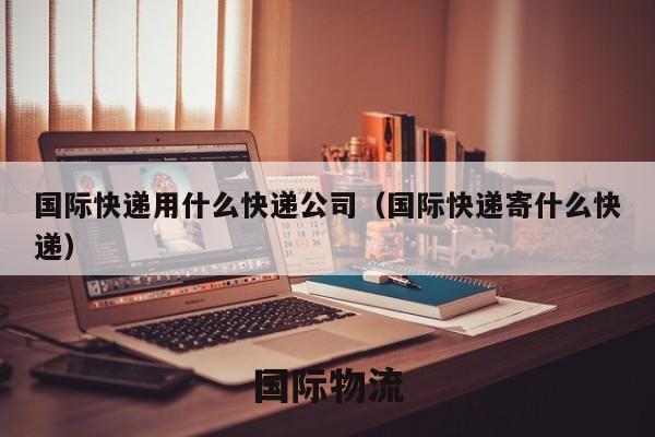 国际快递用什么快递公司（国际快递寄什么快递）