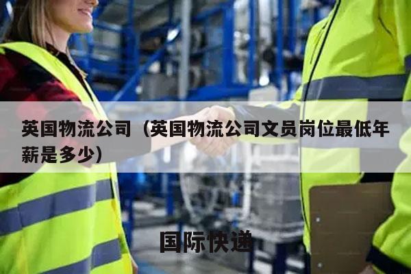 英国物流公司（英国物流公司文员岗位最低年薪是多少）