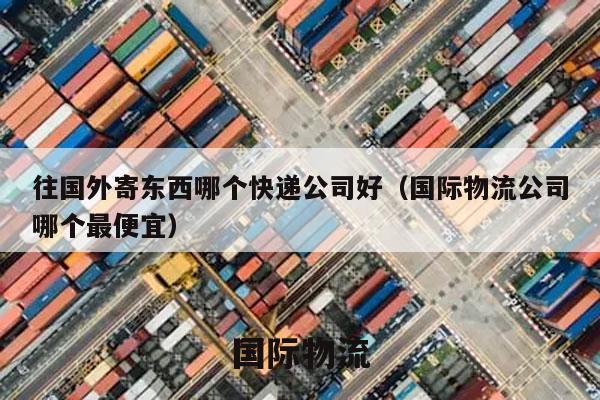 往国外寄东西哪个快递公司好（国际物流公司哪个最便宜）