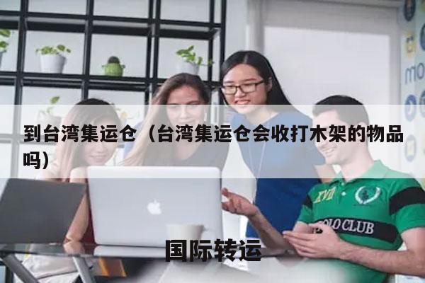 到台湾集运仓（台湾集运仓会收打木架的物品吗）