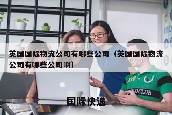 英国国际物流公司有哪些公司（英国国际物流公司有哪些公司啊）