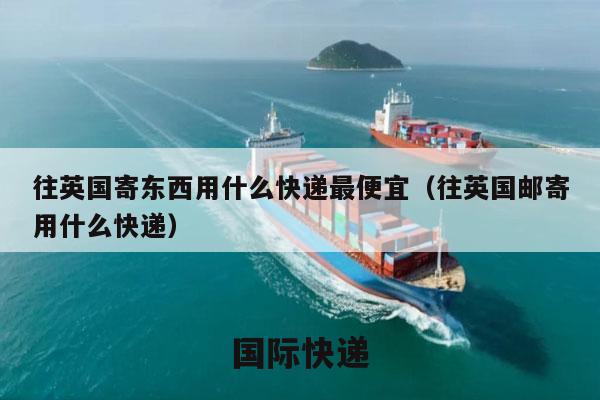 往英国寄东西用什么快递最便宜（往英国邮寄用什么快递）